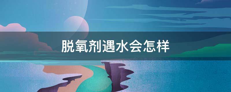 脱氧剂遇水会怎样（脱氧剂遇水会怎样反应）