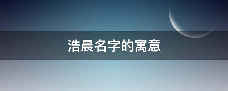 浩晨名字的寓意 浩晨名字的寓意怎么样