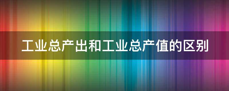 工业总产出和工业总产值的区别 工业总产出和工业总产值的区别哪个数大