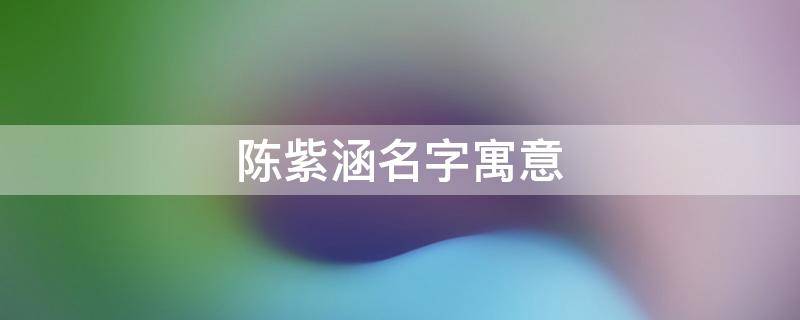 陈紫涵名字寓意 陈紫涵名字寓意正确答案