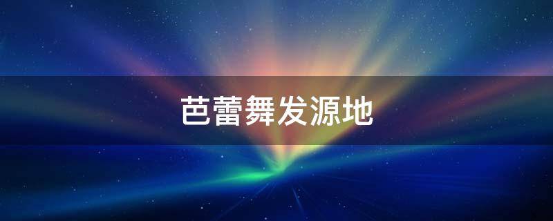 芭蕾舞发源地（芭蕾舞的发源地）