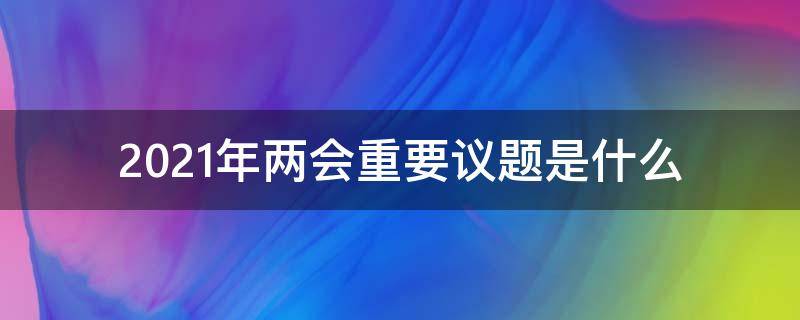 2021年两会重要议题是什么 2021年两会重要议题是什么