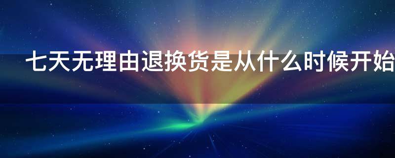 七天无理由退换货是从什么时候开始（七天无理由退换货是从什么时候开始算时间）
