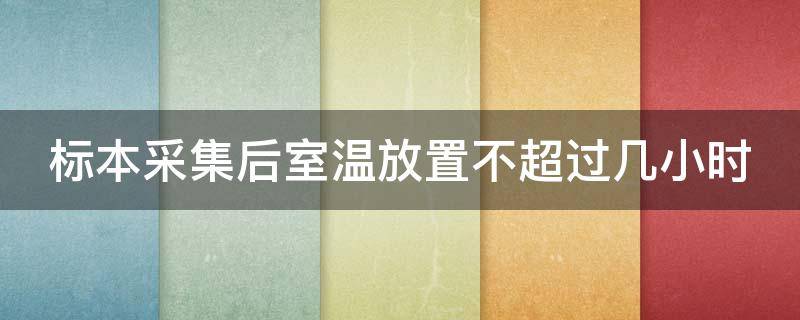 标本采集后室温放置不超过几小时（标本采集后室温放置不超过几小时应几小时送到实验室）