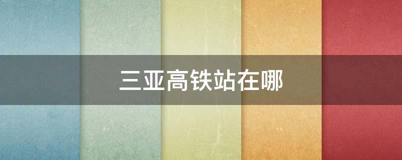 三亚高铁站在哪（三亚高铁站在哪里 三亚有几个高铁站）
