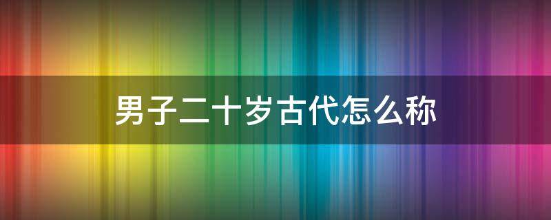 男子二十岁古代怎么称 男子二十岁在古代怎么说
