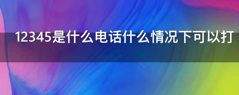 12345是什么电话什么情况下可以打 什么情况下12345会给你打电话