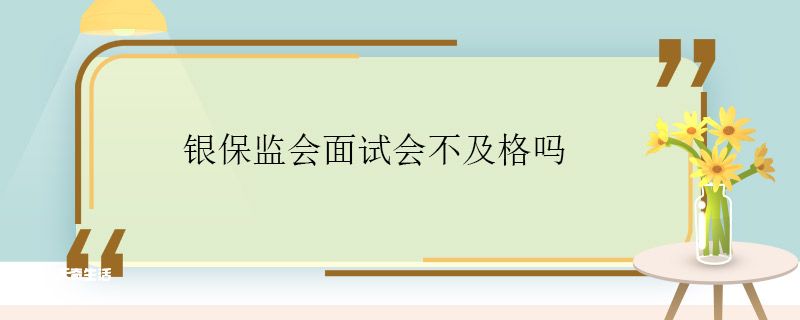 银保监会面试会不及格吗 银保监会面试及格率