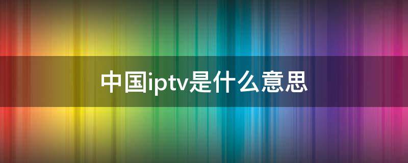 中国iptv是什么意思（中国iptv）