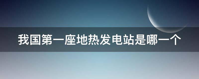 我国第一座地热发电站是哪一个 我国第一座地热发电站是哪一个城市