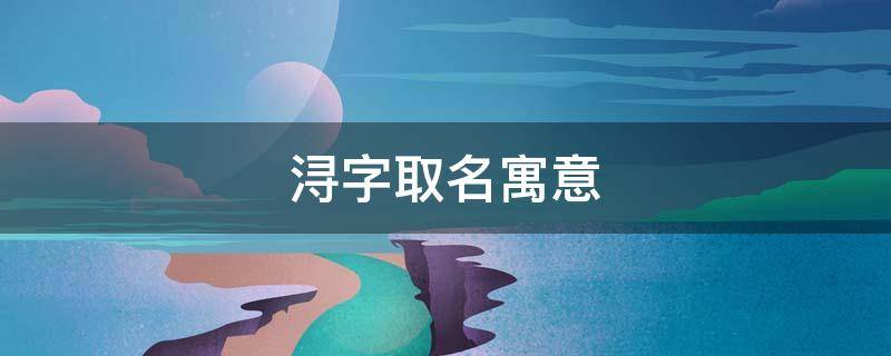 浔字取名寓意（浔字取名寓意好吗）