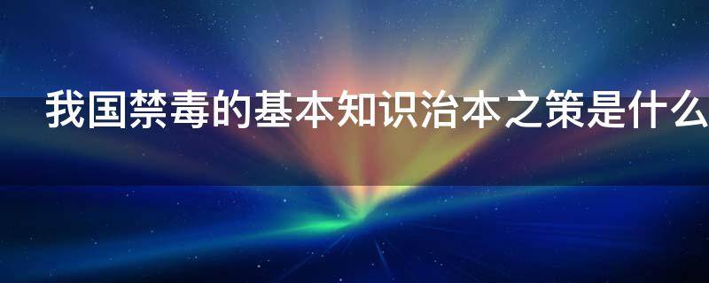 我国禁毒的基本知识治本之策是什么（我国禁毒的治本之策政策是什么答案）