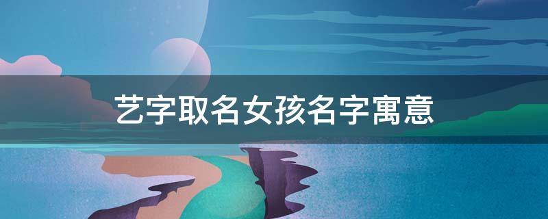 艺字取名女孩名字寓意（艺字取名女孩寓意好）