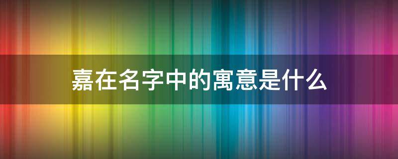 嘉在名字中的寓意是什么(嘉在名字中的寓意是什么意思)