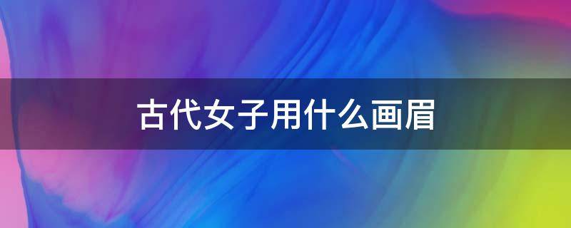 古代女子用什么画眉（古代女子用什么画眉毛好看）