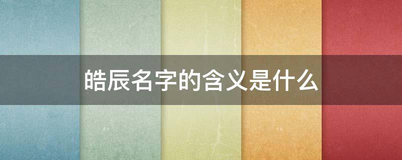 皓辰名字的含义是什么(皓辰的寓意是什么意思)