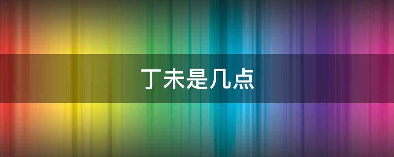 丁未是几点 丁未是几点钟