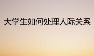 大学生如何处理好人际关系 大学生如何处理好人际关系800字