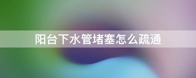 阳台下水管堵塞怎么疏通 阳台下水管堵塞怎么疏通图解