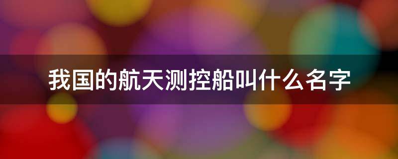 我国的航天测控船叫什么名字（我国的航天测控船叫什么名字来着）