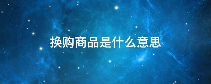 换购商品是什么意思（换购商品是什么意思呀）