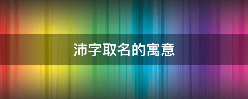沛字取名的寓意（沛字取名的寓意和含义）